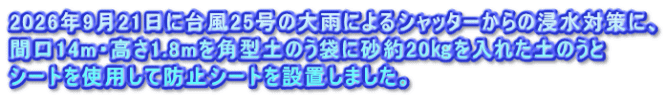 2026年9月21日に台風25号の大雨によるシャッターからの浸水対策に、 間口14m・高さ1.8mを角型土のう袋に砂約20㎏を入れた土のうと シートを使用して防止シートを設置しました。