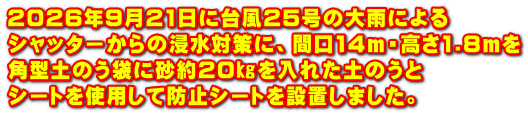 2026年9月21日に台風25号の大雨による シャッターからの浸水対策に、間口14m・高さ1.8mを 角型土のう袋に砂約20㎏を入れた土のうと シートを使用して防止シートを設置しました。
