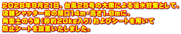 2026年9月21日、台風25号の大雨による浸水対策として、 店舗シャッター前の間口14m・高さ1.8mに、 角型土のう袋（砂約20kg入り）およびシートを用いて 防止シートを設置いたしました。