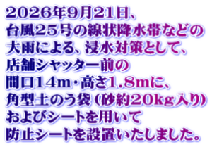 2026年9月21日、 台風25号の線状降水帯などの 大雨による、浸水対策として、 店舗シャッター前の 間口14m・高さ1.8mに、 角型土のう袋（砂約20kg入り） およびシートを用いて 防止シートを設置いたしました。